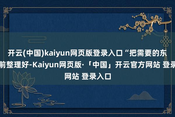 开云(中国)kaiyun网页版登录入口“把需要的东西提前整理好-Kaiyun网页版·「中国」开云官方网站 登录入口
