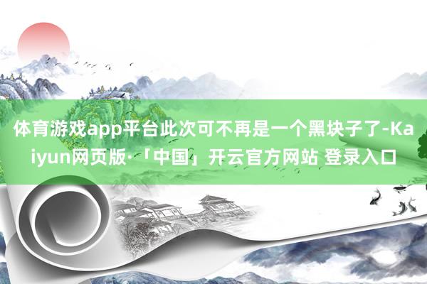 体育游戏app平台此次可不再是一个黑块子了-Kaiyun网页版·「中国」开云官方网站 登录入口