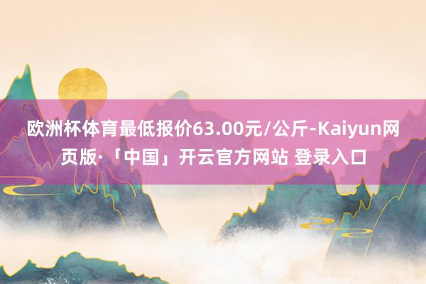 欧洲杯体育最低报价63.00元/公斤-Kaiyun网页版·「中国」开云官方网站 登录入口