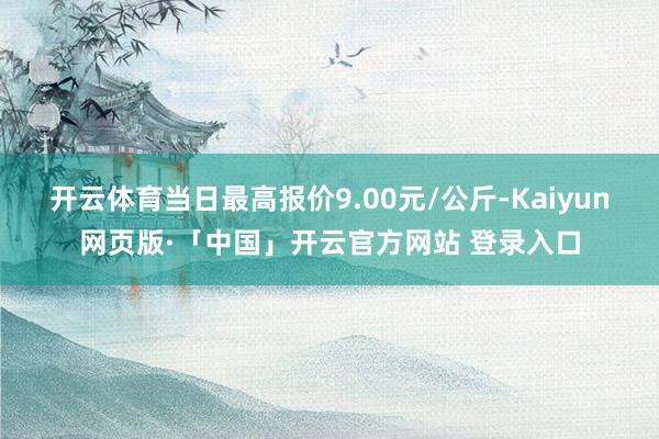 开云体育当日最高报价9.00元/公斤-Kaiyun网页版·「中国」开云官方网站 登录入口