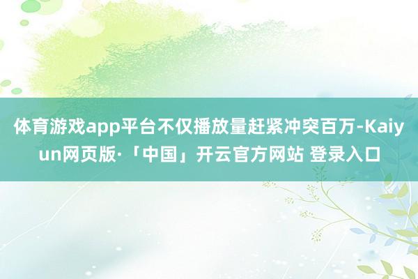 体育游戏app平台不仅播放量赶紧冲突百万-Kaiyun网页版·「中国」开云官方网站 登录入口