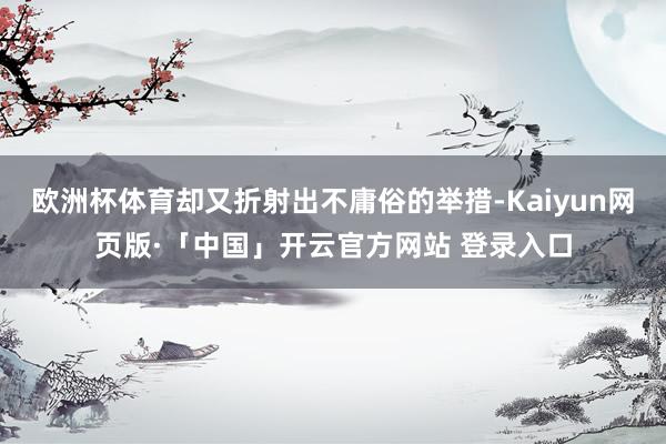 欧洲杯体育却又折射出不庸俗的举措-Kaiyun网页版·「中国」开云官方网站 登录入口