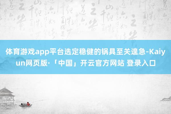 体育游戏app平台选定稳健的锅具至关遑急-Kaiyun网页版·「中国」开云官方网站 登录入口
