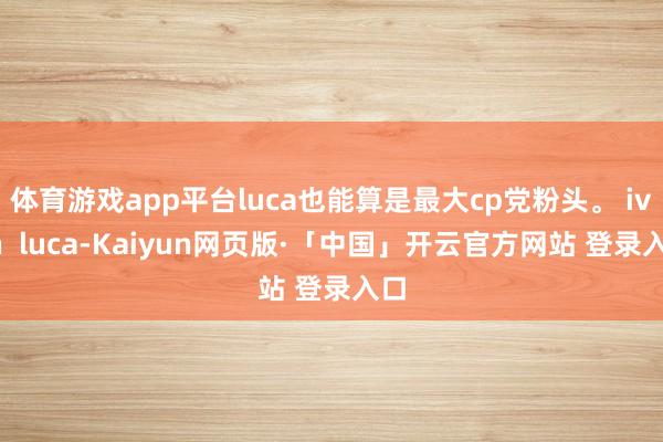 体育游戏app平台luca也能算是最大cp党粉头。 ivan  luca-Kaiyun网页版·「中国」开云官方网站 登录入口