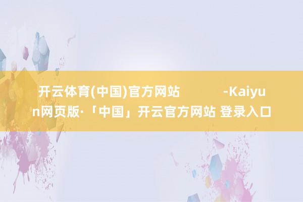 开云体育(中国)官方网站            -Kaiyun网页版·「中国」开云官方网站 登录入口