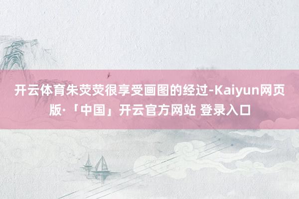 开云体育朱荧荧很享受画图的经过-Kaiyun网页版·「中国」开云官方网站 登录入口
