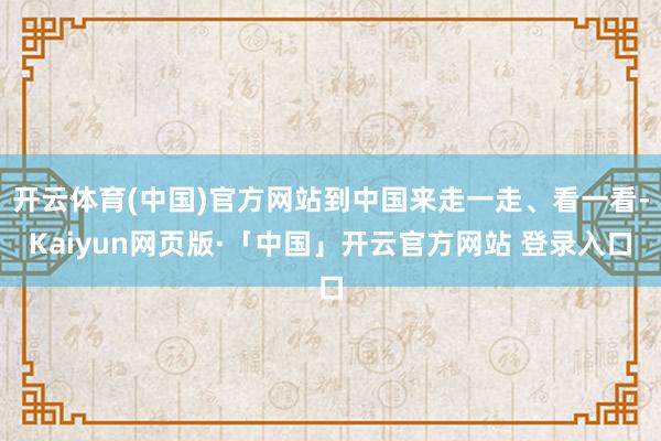 开云体育(中国)官方网站到中国来走一走、看一看-Kaiyun网页版·「中国」开云官方网站 登录入口
