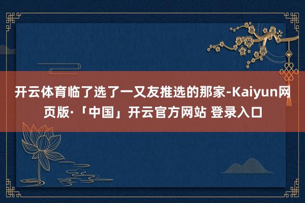 开云体育临了选了一又友推选的那家-Kaiyun网页版·「中国」开云官方网站 登录入口