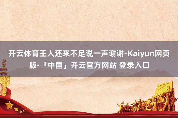 开云体育王人还来不足说一声谢谢-Kaiyun网页版·「中国」开云官方网站 登录入口