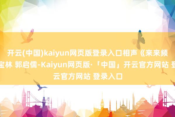 开云(中国)kaiyun网页版登录入口相声《来来频频》侯宝林 郭启儒-Kaiyun网页版·「中国」开云官方网站 登录入口