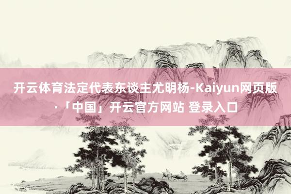 开云体育法定代表东谈主尤明杨-Kaiyun网页版·「中国」开云官方网站 登录入口