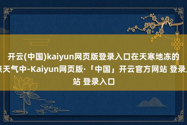 开云(中国)kaiyun网页版登录入口在天寒地冻的顶点天气中-Kaiyun网页版·「中国」开云官方网站 登录入口