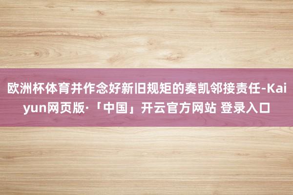 欧洲杯体育并作念好新旧规矩的奏凯邻接责任-Kaiyun网页版·「中国」开云官方网站 登录入口