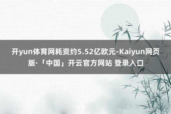 开yun体育网耗资约5.52亿欧元-Kaiyun网页版·「中国」开云官方网站 登录入口