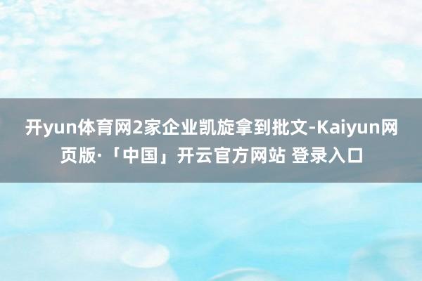 开yun体育网2家企业凯旋拿到批文-Kaiyun网页版·「中国」开云官方网站 登录入口