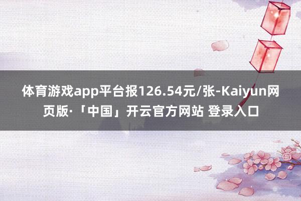 体育游戏app平台报126.54元/张-Kaiyun网页版·「中国」开云官方网站 登录入口