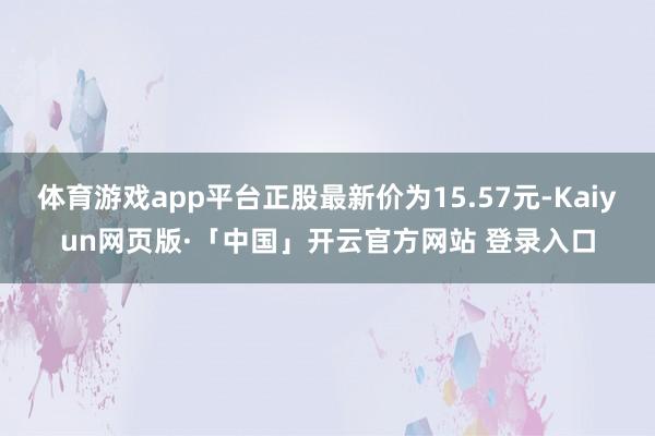 体育游戏app平台正股最新价为15.57元-Kaiyun网页版·「中国」开云官方网站 登录入口