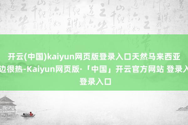 开云(中国)kaiyun网页版登录入口天然马来西亚这边很热-Kaiyun网页版·「中国」开云官方网站 登录入口