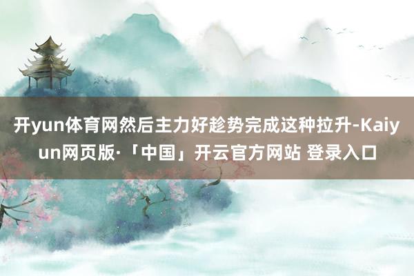 开yun体育网然后主力好趁势完成这种拉升-Kaiyun网页版·「中国」开云官方网站 登录入口