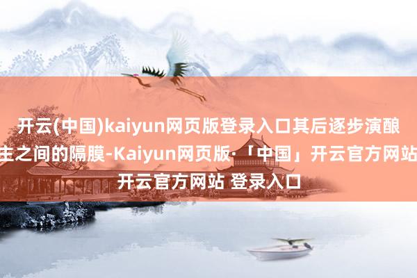 开云(中国)kaiyun网页版登录入口其后逐步演酿成两东谈主之间的隔膜-Kaiyun网页版·「中国」开云官方网站 登录入口
