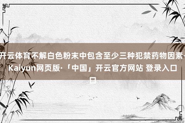 开云体育不解白色粉末中包含至少三种犯禁药物因素-Kaiyun网页版·「中国」开云官方网站 登录入口
