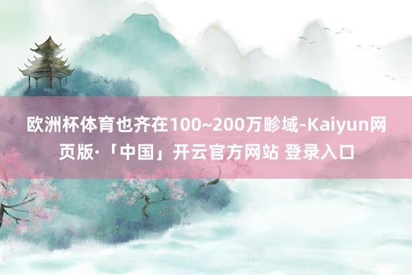 欧洲杯体育也齐在100~200万畛域-Kaiyun网页版·「中国」开云官方网站 登录入口
