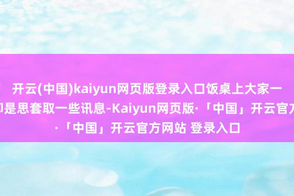 开云(中国)kaiyun网页版登录入口饭桌上大家一说念灌酒标的即是思套取一些讯息-Kaiyun网页版·「中国」开云官方网站 登录入口