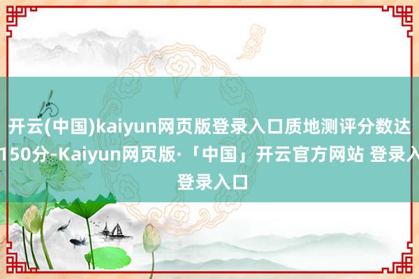 开云(中国)kaiyun网页版登录入口质地测评分数达到150分-Kaiyun网页版·「中国」开云官方网站 登录入口
