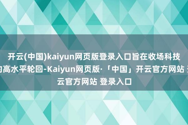 开云(中国)kaiyun网页版登录入口旨在收场科技与产业的高水平轮回-Kaiyun网页版·「中国」开云官方网站 登录入口