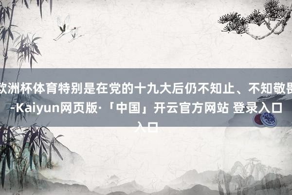 欧洲杯体育特别是在党的十九大后仍不知止、不知敬畏-Kaiyun网页版·「中国」开云官方网站 登录入口