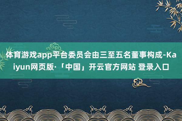 体育游戏app平台委员会由三至五名董事构成-Kaiyun网页版·「中国」开云官方网站 登录入口