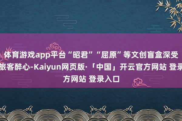 体育游戏app平台“昭君”“屈原”等文创盲盒深受韩国旅客醉心-Kaiyun网页版·「中国」开云官方网站 登录入口
