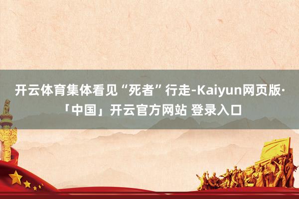 开云体育集体看见“死者”行走-Kaiyun网页版·「中国」开云官方网站 登录入口