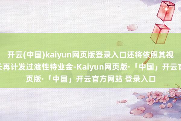 开云(中国)kaiyun网页版登录入口还将依照其视同缴费年限的短长再计发过渡性待业金-Kaiyun网页版·「中国」开云官方网站 登录入口