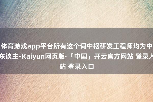 体育游戏app平台所有这个词中枢研发工程师均为中国东谈主-Kaiyun网页版·「中国」开云官方网站 登录入口