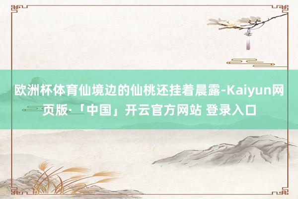 欧洲杯体育仙境边的仙桃还挂着晨露-Kaiyun网页版·「中国」开云官方网站 登录入口