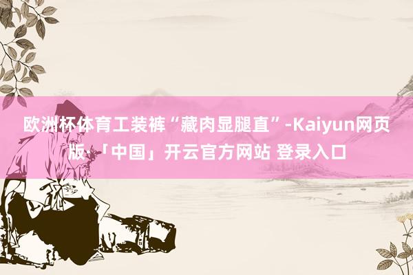 欧洲杯体育工装裤“藏肉显腿直”-Kaiyun网页版·「中国」开云官方网站 登录入口