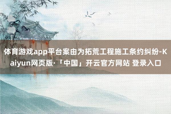 体育游戏app平台案由为拓荒工程施工条约纠纷-Kaiyun网页版·「中国」开云官方网站 登录入口