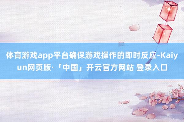 体育游戏app平台确保游戏操作的即时反应-Kaiyun网页版·「中国」开云官方网站 登录入口
