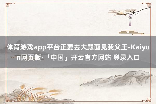 体育游戏app平台正要去大殿面见我父王-Kaiyun网页版·「中国」开云官方网站 登录入口