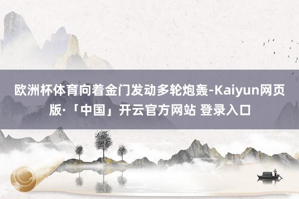 欧洲杯体育向着金门发动多轮炮轰-Kaiyun网页版·「中国」开云官方网站 登录入口