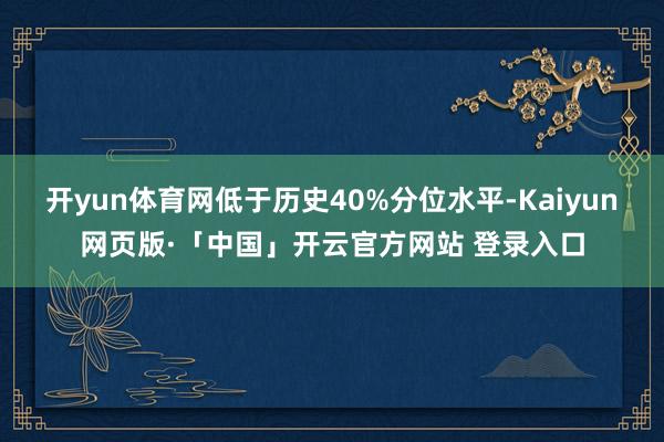 开yun体育网低于历史40%分位水平-Kaiyun网页版·「中国」开云官方网站 登录入口