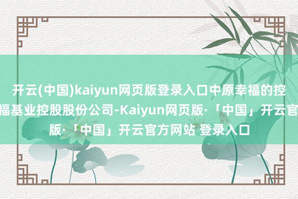 开云(中国)kaiyun网页版登录入口中原幸福的控股股东为中原幸福基业控股股份公司-Kaiyun网页版·「中国」开云官方网站 登录入口