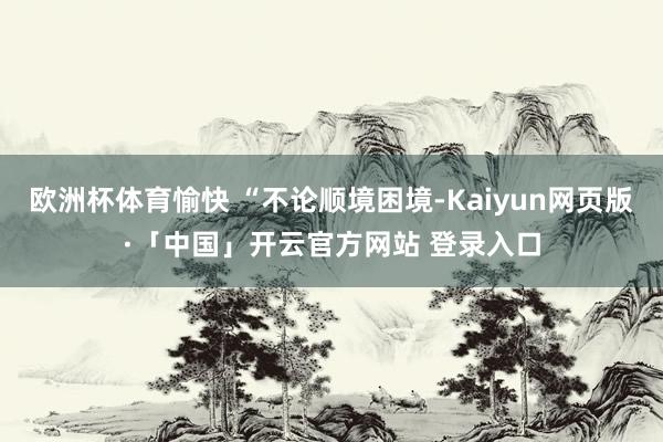 欧洲杯体育愉快 “不论顺境困境-Kaiyun网页版·「中国」开云官方网站 登录入口
