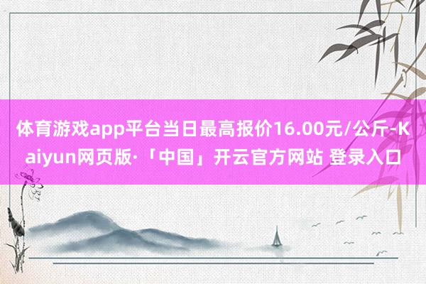 体育游戏app平台当日最高报价16.00元/公斤-Kaiyun网页版·「中国」开云官方网站 登录入口