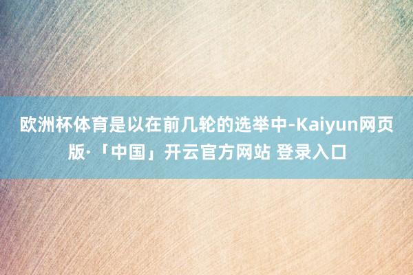 欧洲杯体育是以在前几轮的选举中-Kaiyun网页版·「中国」开云官方网站 登录入口