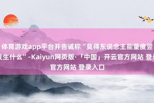 体育游戏app平台并告诫称“莫得东说念主能量度翌日会发生什么”-Kaiyun网页版·「中国」开云官方网站 登录入口