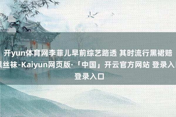 开yun体育网李菲儿早前综艺路透 其时流行黑裙赔黑丝袜-Kaiyun网页版·「中国」开云官方网站 登录入口