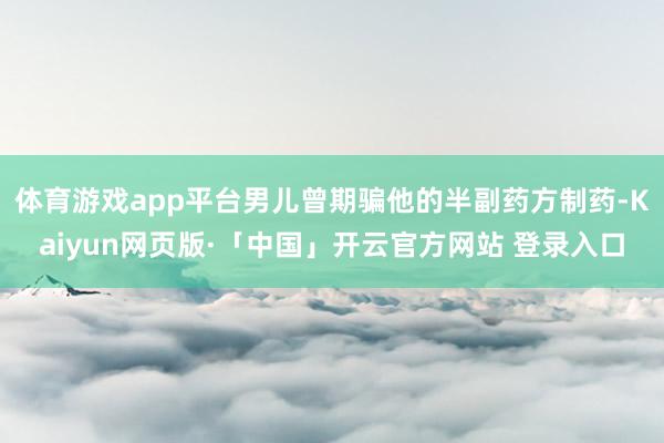 体育游戏app平台男儿曾期骗他的半副药方制药-Kaiyun网页版·「中国」开云官方网站 登录入口