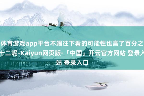 体育游戏app平台不竭往下看的可能性也高了百分之四十二呢-Kaiyun网页版·「中国」开云官方网站 登录入口